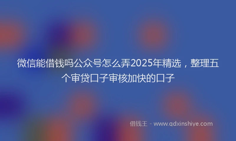 微信能借钱吗公众号怎么弄2025年精选，整理五个审贷口子审核加快的口子