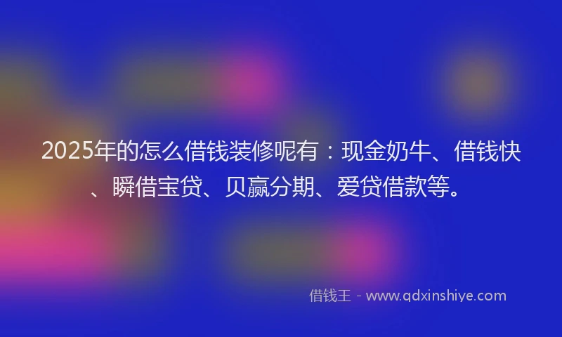 2025年的怎么借钱装修呢有：现金奶牛、借钱快、瞬借宝贷、贝赢分期、爱贷借款等。