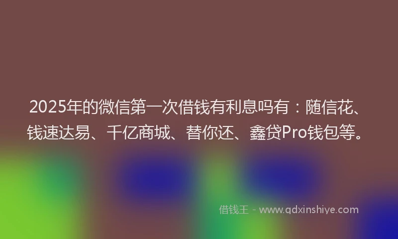 2025年的微信第一次借钱有利息吗有：随信花、钱速达易、千亿商城、替你还、鑫贷Pro钱包等。