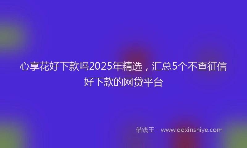 心享花好下款吗2025年精选，汇总5个不查征信好下款的网贷平台