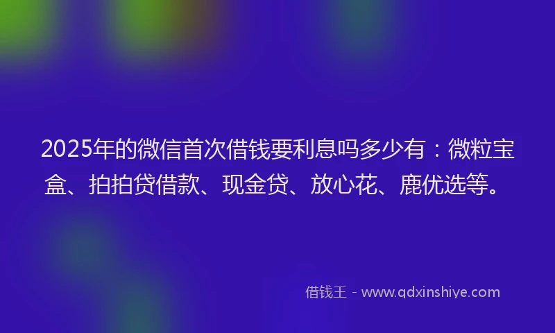 2025年的微信首次借钱要利息吗多少有：微粒宝盒、拍拍贷借款、现金贷、放心花、鹿优选等。