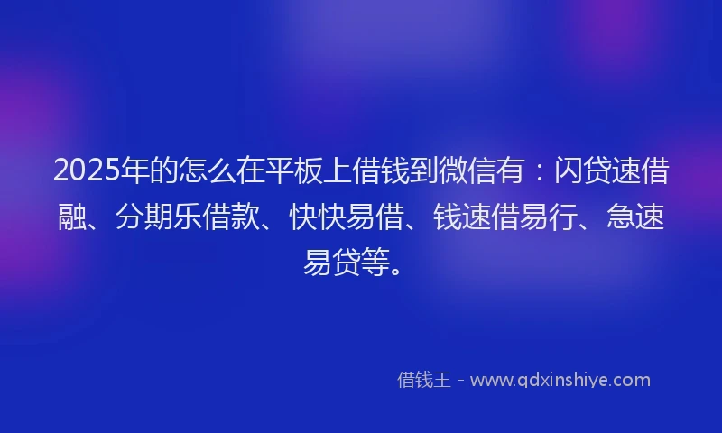 2025年的怎么在平板上借钱到微信有：闪贷速借融、分期乐借款、快快易借、钱速借易行、急速易贷等。