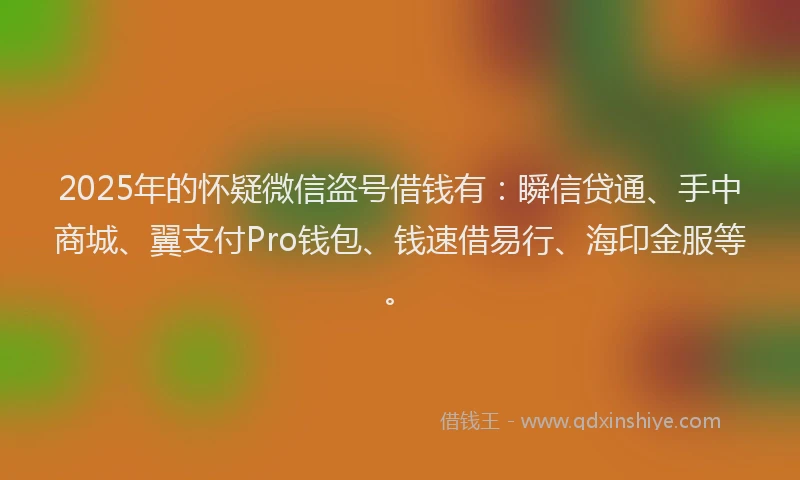 2025年的怀疑微信盗号借钱有：瞬信贷通、手中商城、翼支付Pro钱包、钱速借易行、海印金服等。