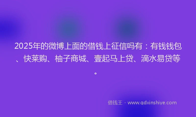 2025年的微博上面的借钱上征信吗有：有钱钱包、快莱购、柚子商城、壹起马上贷、滴水易贷等。