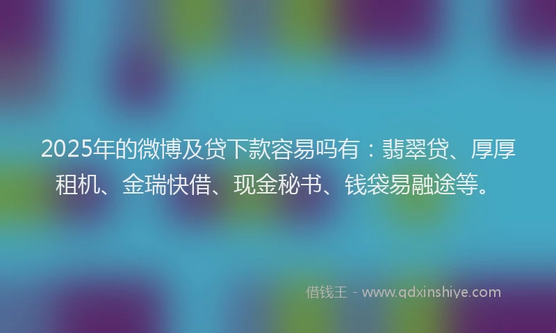 2025年的微博及贷下款容易吗有：翡翠贷、厚厚租机、金瑞快借、现金秘书、钱袋易融途等。