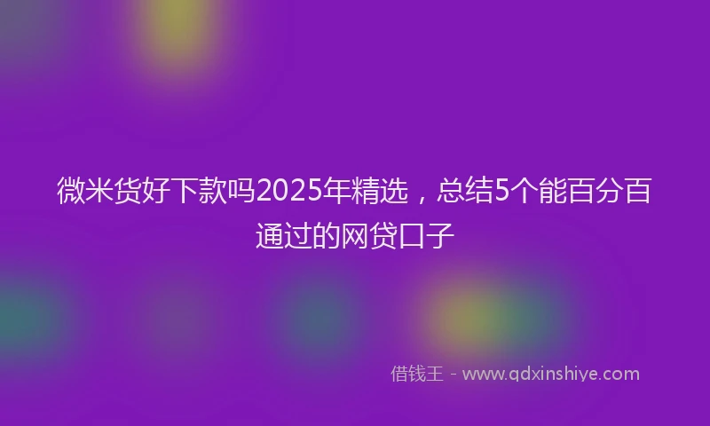微米货好下款吗2025年精选，总结5个能百分百通过的网贷口子