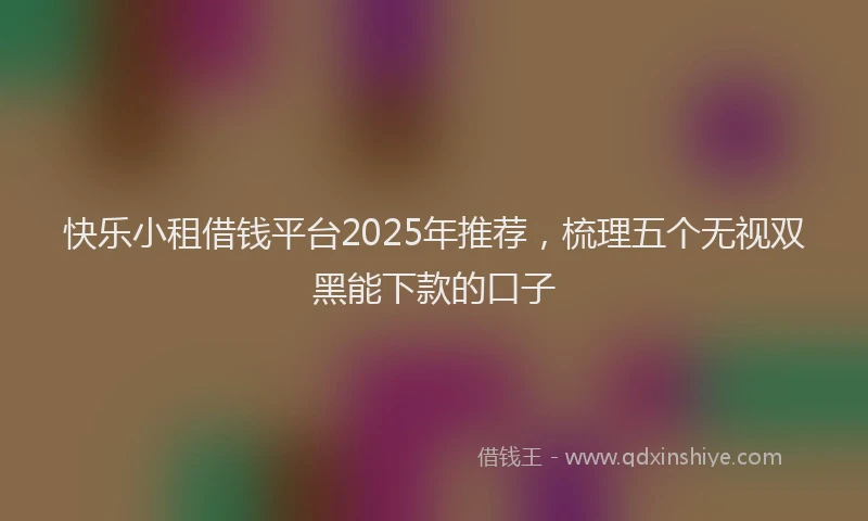 快乐小租借钱平台2025年推荐，梳理五个无视双黑能下款的口子