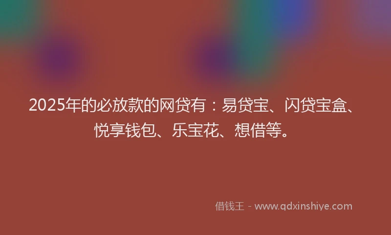 2025年的必放款的网贷有：易贷宝、闪贷宝盒、悦享钱包、乐宝花、想借等。