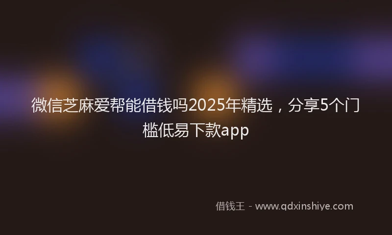 微信芝麻爱帮能借钱吗2025年精选，分享5个门槛低易下款app