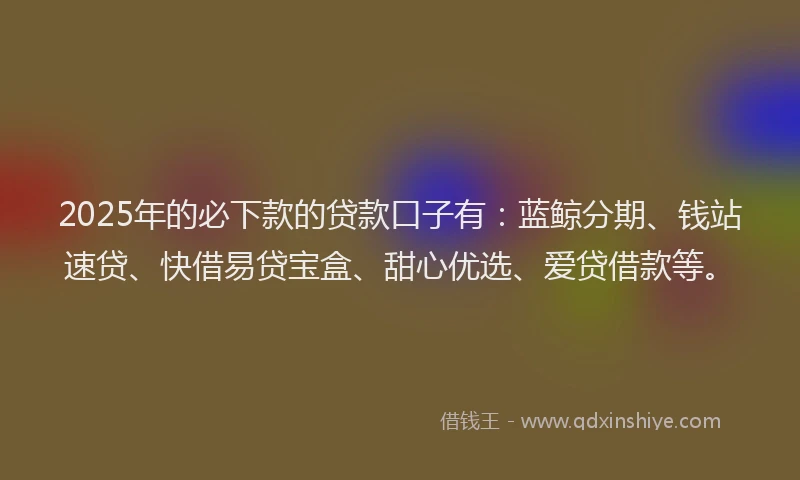 2025年的必下款的贷款口子有：蓝鲸分期、钱站速贷、快借易贷宝盒、甜心优选、爱贷借款等。