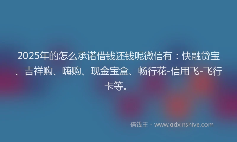 2025年的怎么承诺借钱还钱呢微信有：快融贷宝、吉祥购、嗨购、现金宝盒、畅行花-信用飞-飞行卡等。