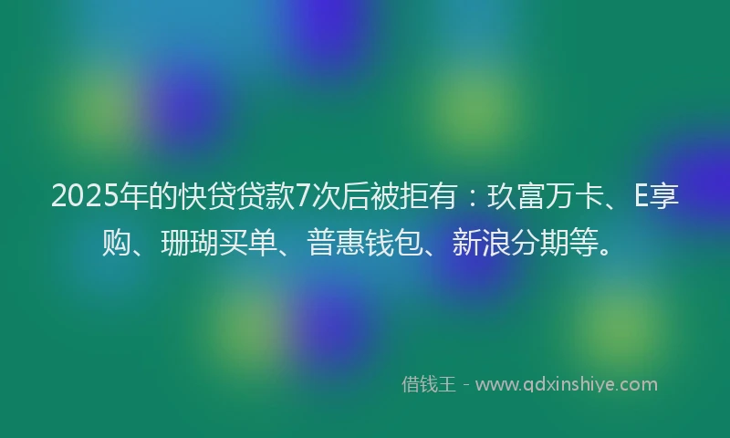 2025年的快贷贷款7次后被拒有：玖富万卡、E享购、珊瑚买单、普惠钱包、新浪分期等。