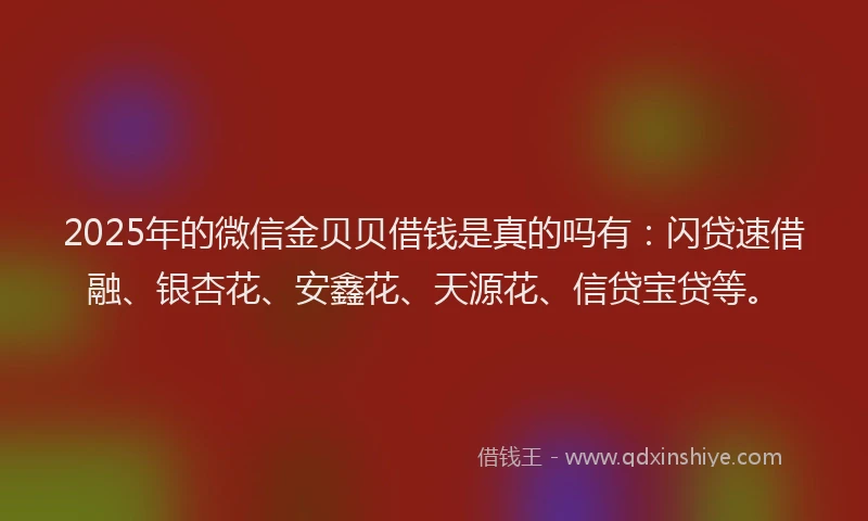 2025年的微信金贝贝借钱是真的吗有：闪贷速借融、银杏花、安鑫花、天源花、信贷宝贷等。