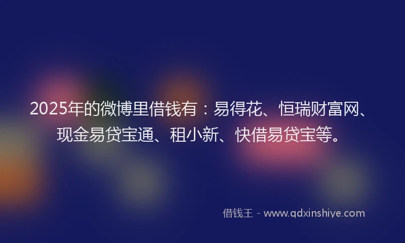 2025年的微博里借钱有：易得花、恒瑞财富网、现金易贷宝通、租小新、快借易贷宝等。