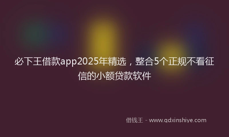 必下王借款app2025年精选，整合5个正规不看征信的小额贷款软件