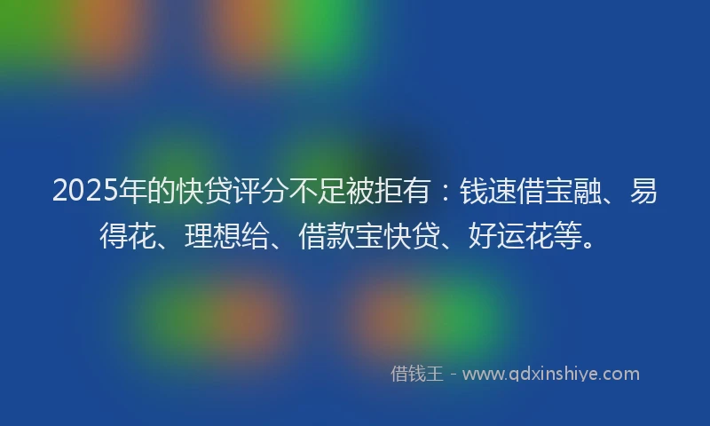 2025年的快贷评分不足被拒有：钱速借宝融、易得花、理想给、借款宝快贷、好运花等。
