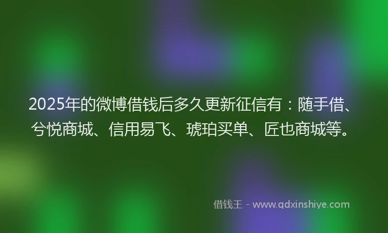 2025年的微博借钱后多久更新征信有：随手借、兮悦商城、信用易飞、琥珀买单、匠也商城等。
