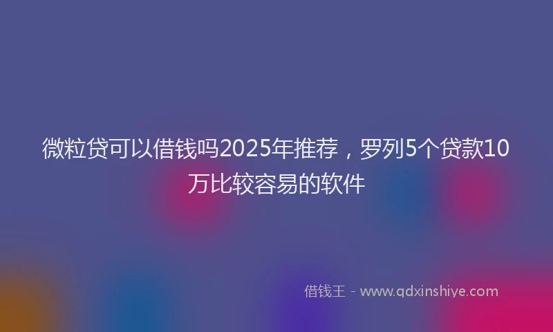 微粒贷可以借钱吗2025年推荐，罗列5个贷款10万比较容易的软件