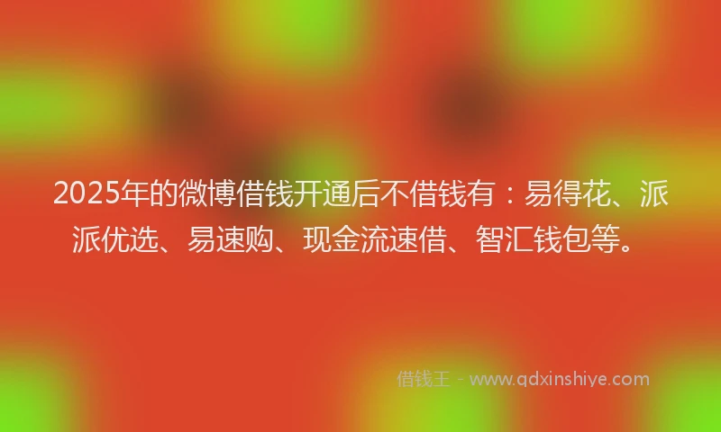 2025年的微博借钱开通后不借钱有：易得花、派派优选、易速购、现金流速借、智汇钱包等。
