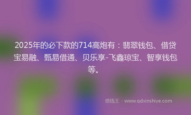 2025年的必下款的714高炮有：翡翠钱包、借贷宝易融、甄易借通、贝乐享-飞鑫琼宝、智享钱包等。