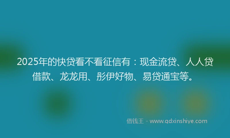 2025年的快贷看不看征信有：现金流贷、人人贷借款、龙龙用、彤伊好物、易贷通宝等。