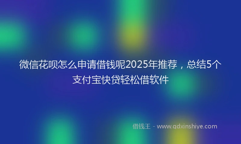 微信花呗怎么申请借钱呢2025年推荐，总结5个支付宝快贷轻松借软件
