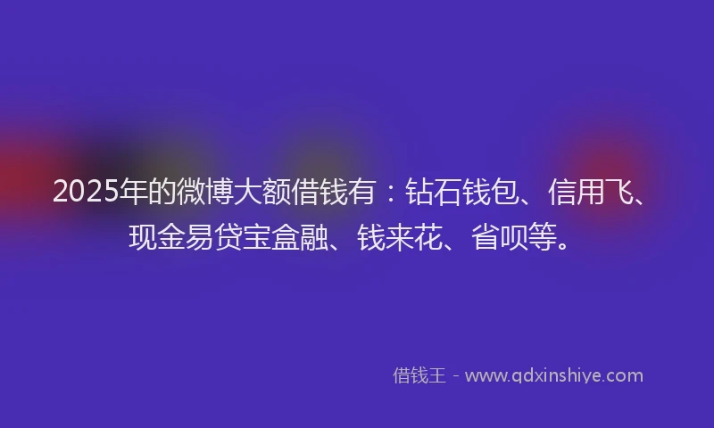 2025年的微博大额借钱有：钻石钱包、信用飞、现金易贷宝盒融、钱来花、省呗等。