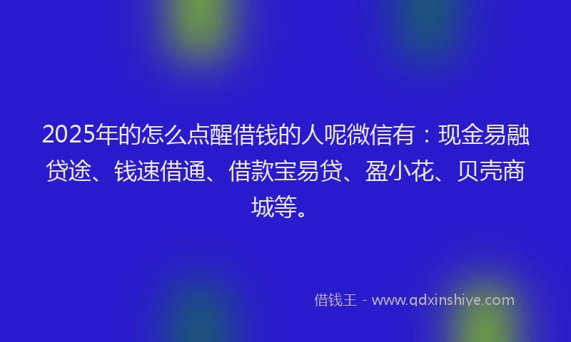 2025年的怎么点醒借钱的人呢微信有：现金易融贷途、钱速借通、借款宝易贷、盈小花、贝壳商城等。