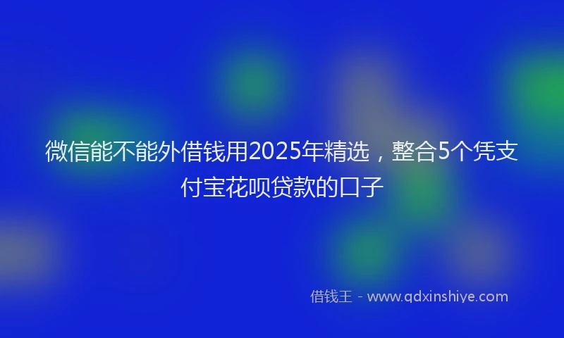 微信能不能外借钱用2025年精选，整合5个凭支付宝花呗贷款的口子