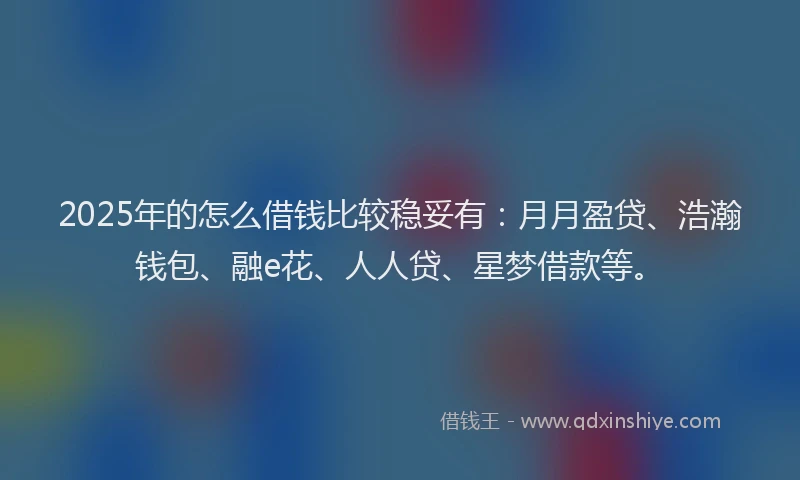 2025年的怎么借钱比较稳妥有：月月盈贷、浩瀚钱包、融e花、人人贷、星梦借款等。
