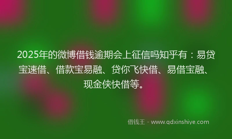 2025年的微博借钱逾期会上征信吗知乎有：易贷宝速借、借款宝易融、贷你飞快借、易借宝融、现金侠快借等。