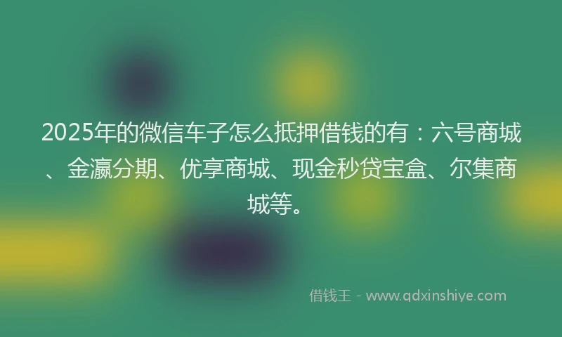 2025年的微信车子怎么抵押借钱的有：六号商城、金瀛分期、优享商城、现金秒贷宝盒、尔集商城等。
