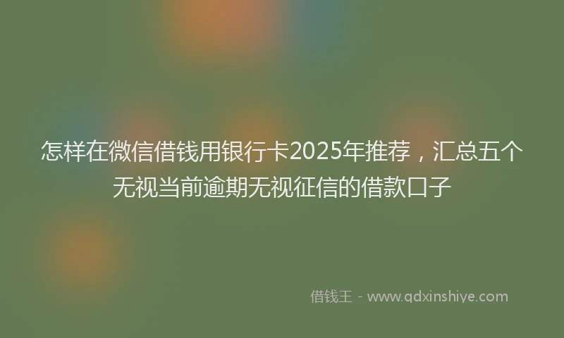 怎样在微信借钱用银行卡2025年推荐，汇总五个无视当前逾期无视征信的借款口子