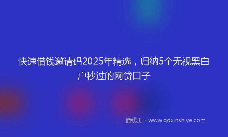 快速借钱邀请码2025年精选，归纳5个无视黑白户秒过的网贷口子