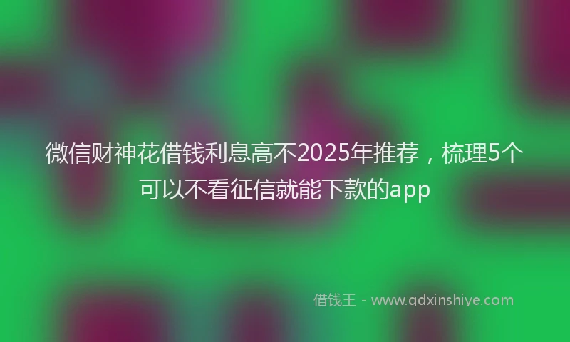 微信财神花借钱利息高不2025年推荐，梳理5个可以不看征信就能下款的app