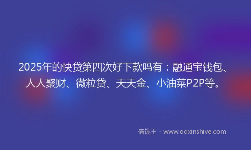 2025年的快贷第四次好下款吗有：融通宝钱包、人人聚财、微粒贷、天天金、小油菜P2P等。