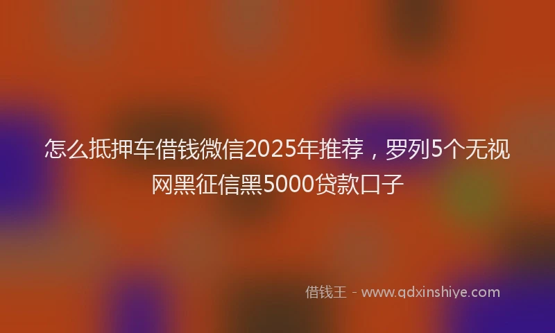 怎么抵押车借钱微信2025年推荐，罗列5个无视网黑征信黑5000贷款口子