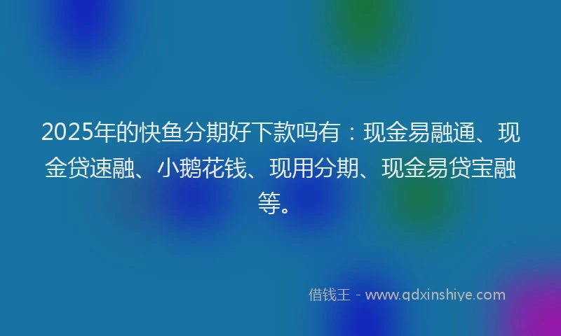 2025年的快鱼分期好下款吗有：现金易融通、现金贷速融、小鹅花钱、现用分期、现金易贷宝融等。