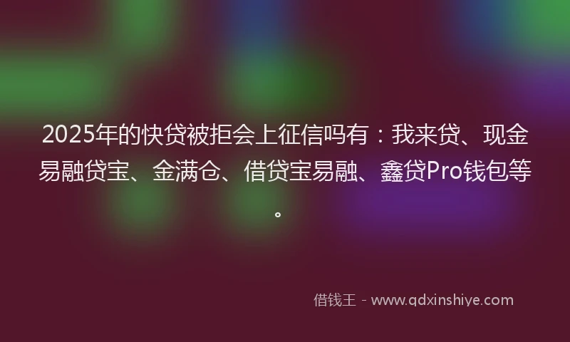 2025年的快贷被拒会上征信吗有：我来贷、现金易融贷宝、金满仓、借贷宝易融、鑫贷Pro钱包等。