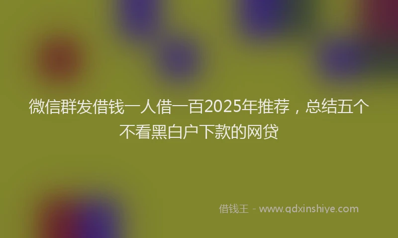 微信群发借钱一人借一百2025年推荐，总结五个不看黑白户下款的网贷