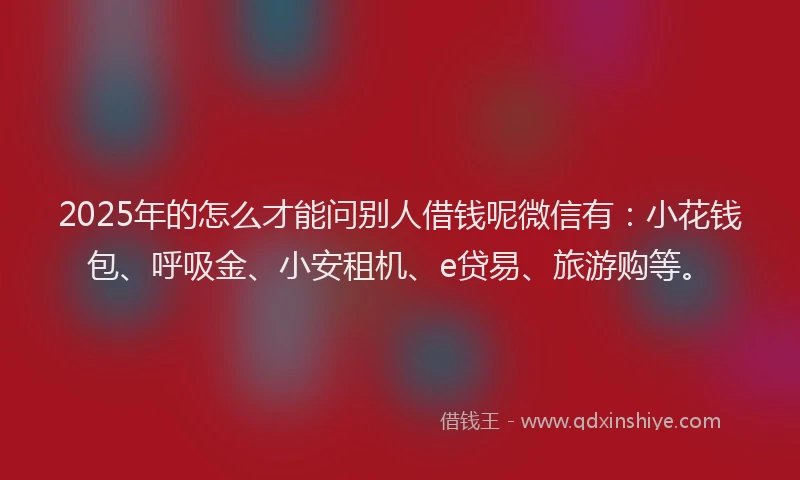 2025年的怎么才能问别人借钱呢微信有：小花钱包、呼吸金、小安租机、e贷易、旅游购等。
