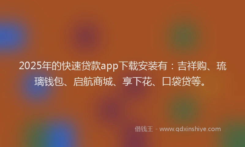 2025年的快速贷款app下载安装有：吉祥购、琉璃钱包、启航商城、享下花、口袋贷等。