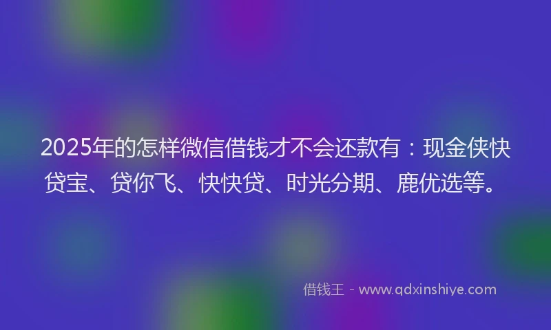 2025年的怎样微信借钱才不会还款有：现金侠快贷宝、贷你飞、快快贷、时光分期、鹿优选等。