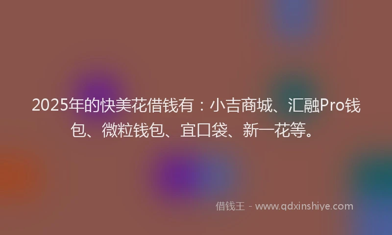 2025年的快美花借钱有：小吉商城、汇融Pro钱包、微粒钱包、宜口袋、新一花等。