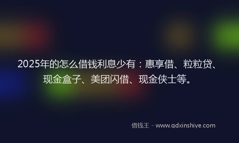 2025年的怎么借钱利息少有：惠享借、粒粒贷、现金盒子、美团闪借、现金侠士等。