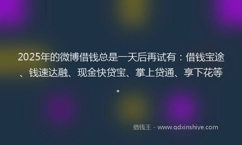 2025年的微博借钱总是一天后再试有：借钱宝途、钱速达融、现金快贷宝、掌上贷通、享下花等。