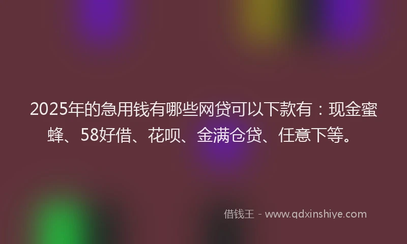 2025年的急用钱有哪些网贷可以下款有：现金蜜蜂、58好借、花呗、金满仓贷、任意下等。