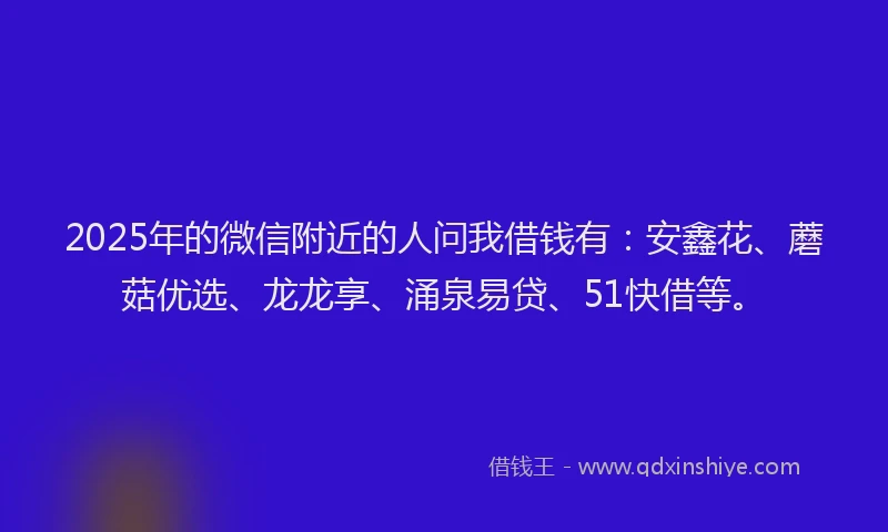 2025年的微信附近的人问我借钱有：安鑫花、蘑菇优选、龙龙享、涌泉易贷、51快借等。