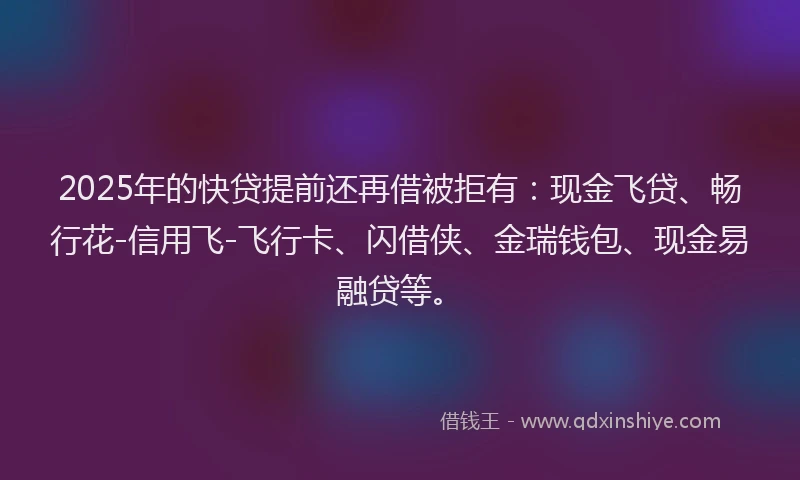 2025年的快贷提前还再借被拒有：现金飞贷、畅行花-信用飞-飞行卡、闪借侠、金瑞钱包、现金易融贷等。
