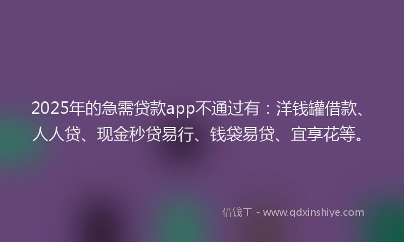 2025年的急需贷款app不通过有：洋钱罐借款、人人贷、现金秒贷易行、钱袋易贷、宜享花等。